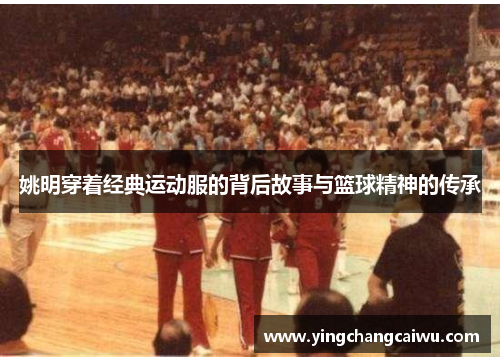 姚明穿着经典运动服的背后故事与篮球精神的传承