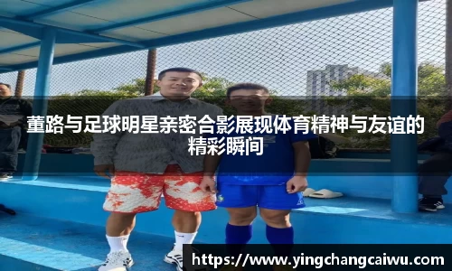 董路与足球明星亲密合影展现体育精神与友谊的精彩瞬间